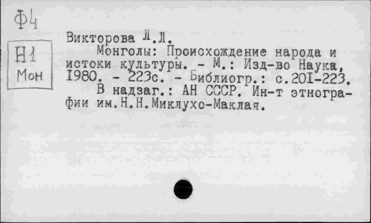 ﻿Ф1!
нГ
Мон
Викторова Л. Л.
Монголы: Происхождение народа и истоки культуры. - М.; Изд-во'Наука. 1980. - 223с. - Ьиблиогр.: с.201-223.
В надзаг.: АН СССР. Ин-т этнографии им.Н.Н.Миклухо-Маклая.